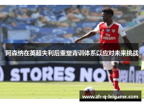 阿森纳在英超失利后重塑青训体系以应对未来挑战