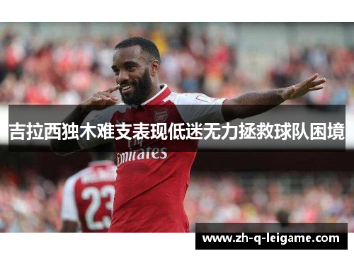 吉拉西独木难支表现低迷无力拯救球队困境