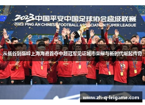 从低谷到巅峰上海海港首夺中超冠军见证城市荣耀与新时代崛起传奇 从低谷到巅峰上海海港首夺中超冠军见证城市荣耀与新时代崛起传奇
